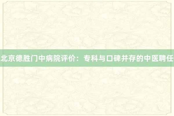 北京德胜门中病院评价：专科与口碑并存的中医聘任